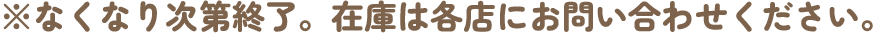 ※なくなり次第終了。在庫は各店にお問い合わせ下さい。